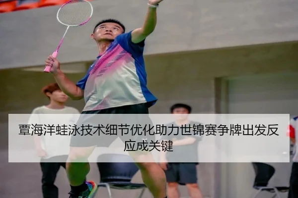 覃海洋蛙泳技术细节优化助力世锦赛争牌出发反应成关键