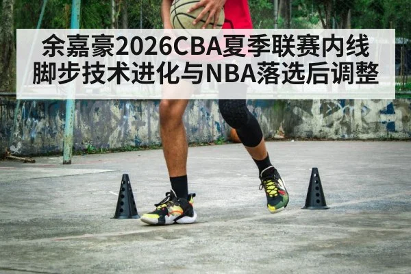 余嘉豪2026CBA夏季联赛内线脚步技术进化与NBA落选后调整