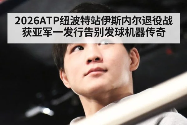2026ATP纽波特站伊斯内尔退役战获亚军一发行告别发球机器传奇