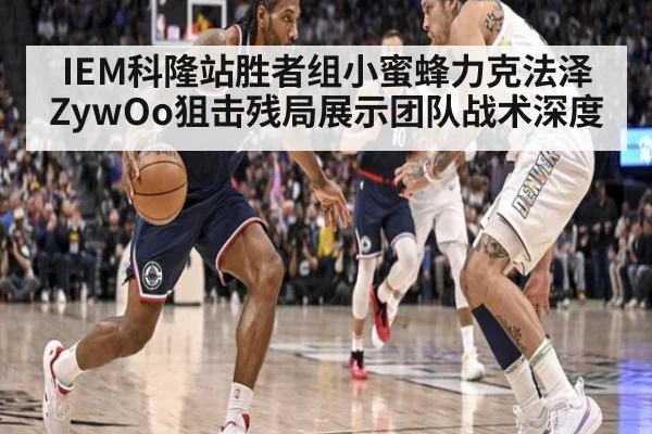 IEM科隆站胜者组小蜜蜂力克法泽 ZywOo狙击残局展示团队战术深度