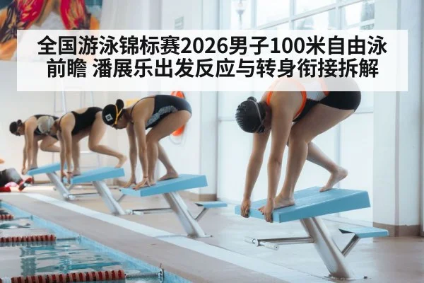 全国游泳锦标赛2026男子100米自由泳前瞻 潘展乐出发反应与转身衔接拆解